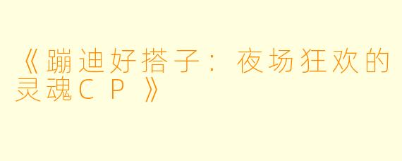《蹦迪好搭子：夜场狂欢的灵魂CP》