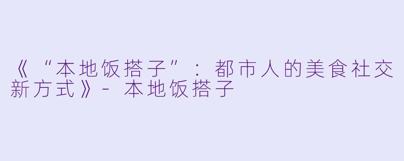 《“本地饭搭子”：都市人的美食社交新方式》-本地饭搭子