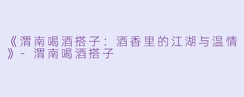 《渭南喝酒搭子：酒香里的江湖与温情》-渭南喝酒搭子