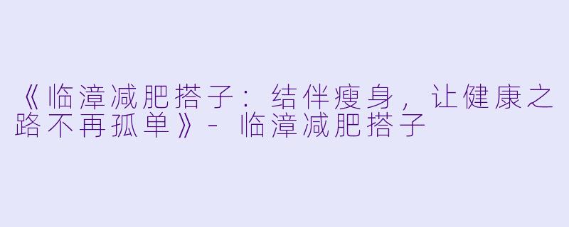 《临漳减肥搭子：结伴瘦身，让健康之路不再孤单》-临漳减肥搭子