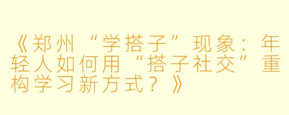 《郑州“学搭子”现象：年轻人如何用“搭子社交”重构学习新方式？》