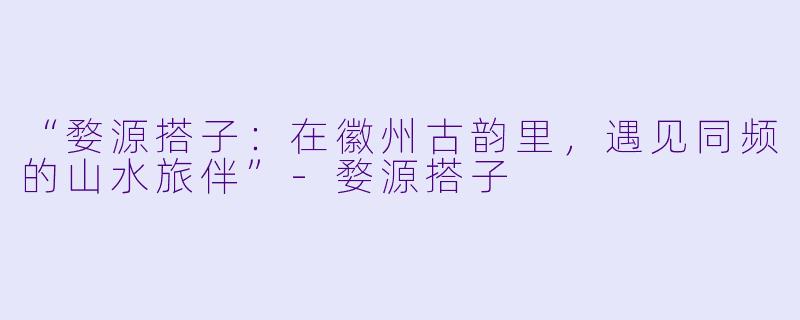 “婺源搭子：在徽州古韵里，遇见同频的山水旅伴”-婺源搭子