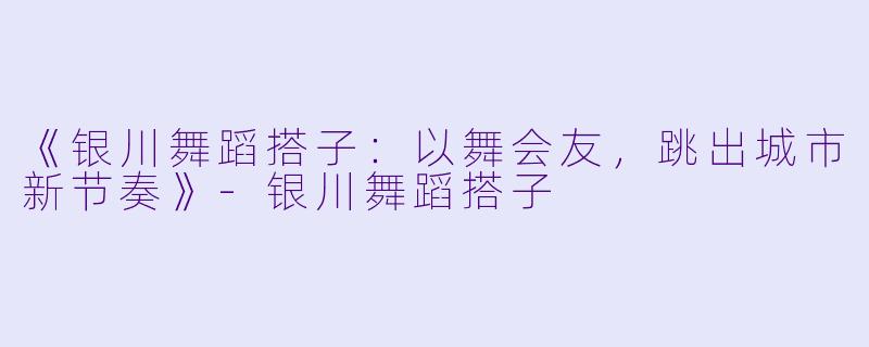 《银川舞蹈搭子：以舞会友，跳出城市新节奏》-银川舞蹈搭子