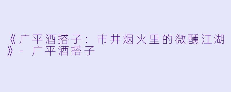 《广平酒搭子：市井烟火里的微醺江湖》-广平酒搭子