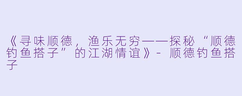 《寻味顺德，渔乐无穷——探秘“顺德钓鱼搭子”的江湖情谊》-顺德钓鱼搭子