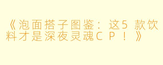 《泡面搭子图鉴：这5款饮料才是深夜灵魂CP！》