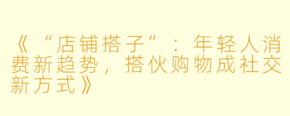 《“店铺搭子”：年轻人消费新趋势，搭伙购物成社交新方式》