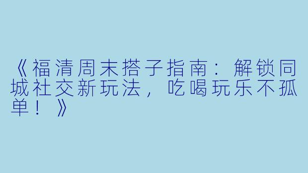 《福清周末搭子指南：解锁同城社交新玩法，吃喝玩乐不孤单！》