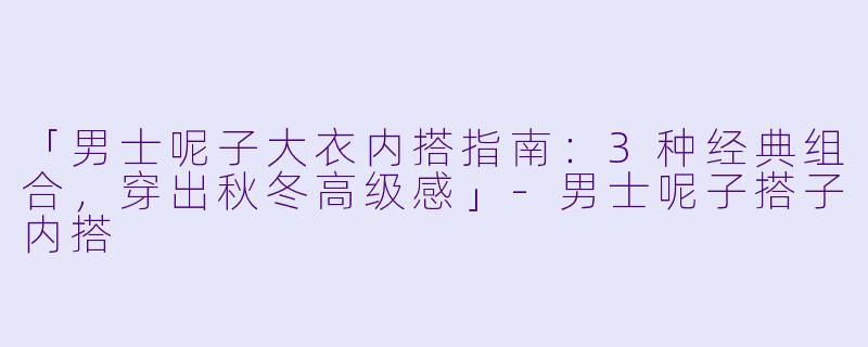 「男士呢子大衣内搭指南：3种经典组合，穿出秋冬高级感」-男士呢子搭子内搭