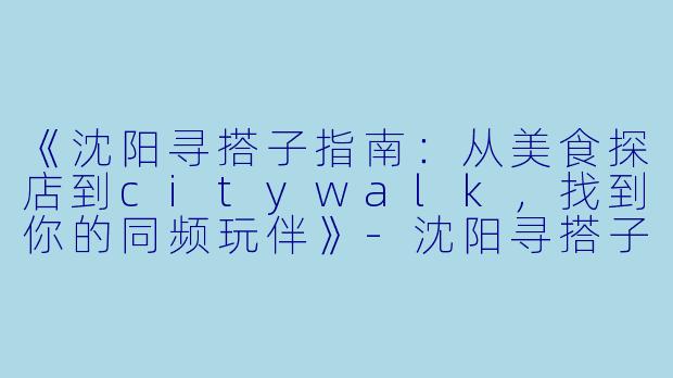 《沈阳寻搭子指南：从美食探店到citywalk，找到你的同频玩伴》-沈阳寻搭子
