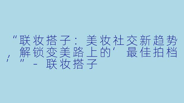 “联妆搭子：美妆社交新趋势，解锁变美路上的‘最佳拍档’”-联妆搭子