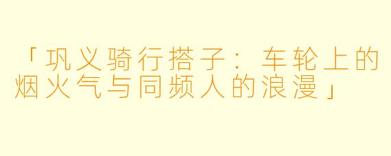 「巩义骑行搭子：车轮上的烟火气与同频人的浪漫」