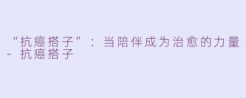 “抗癌搭子”：当陪伴成为治愈的力量-抗癌搭子