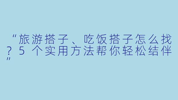 “旅游搭子、吃饭搭子怎么找？5个实用方法帮你轻松结伴”