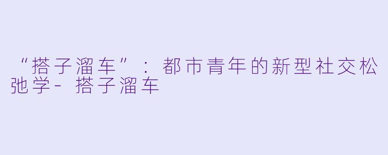 “搭子溜车”：都市青年的新型社交松弛学-搭子溜车