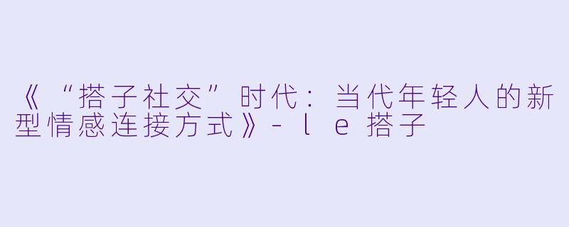 《“搭子社交”时代:当代年轻人的新型情感连接方式》