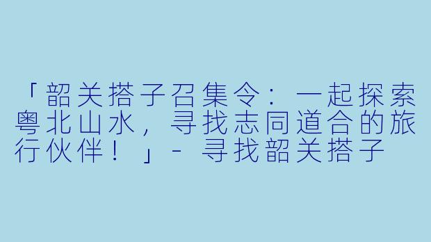 「韶关搭子召集令：一起探索粤北山水，寻找志同道合的旅行伙伴！」-寻找韶关搭子