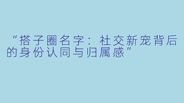 “搭子圈名字：社交新宠背后的身份认同与归属感”