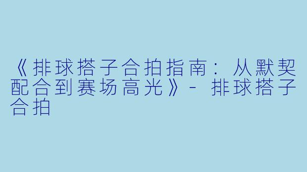 《排球搭子合拍指南：从默契配合到赛场高光》-排球搭子合拍