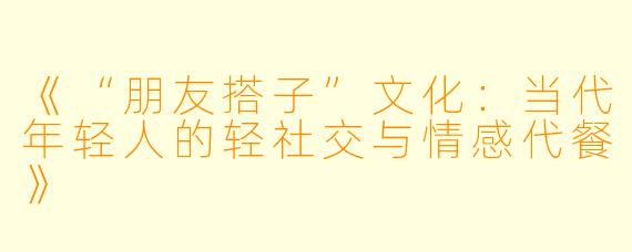 《“朋友搭子”文化：当代年轻人的轻社交与情感代餐》