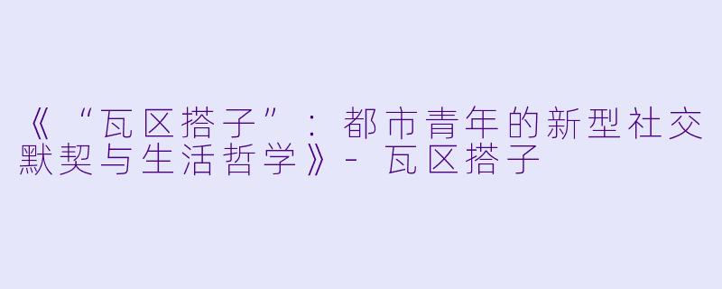 《“瓦区搭子”：都市青年的新型社交默契与生活哲学》-瓦区搭子