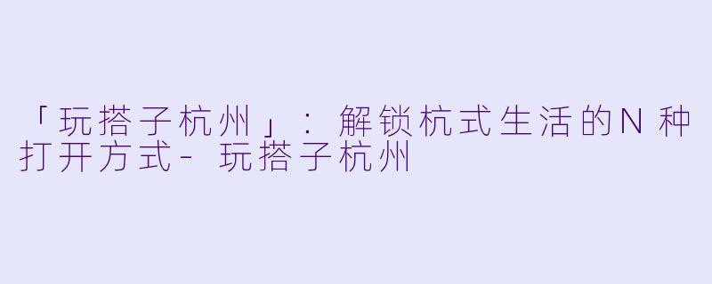 「玩搭子杭州」：解锁杭式生活的N种打开方式-玩搭子杭州