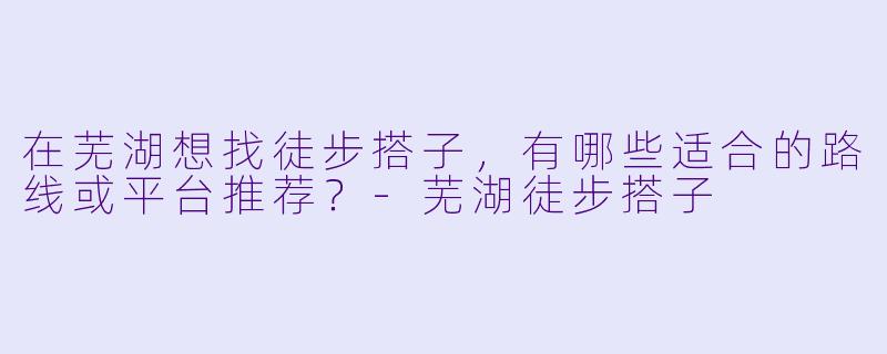 在芜湖想找徒步搭子，有哪些适合的路线或平台推荐？-芜湖徒步搭子