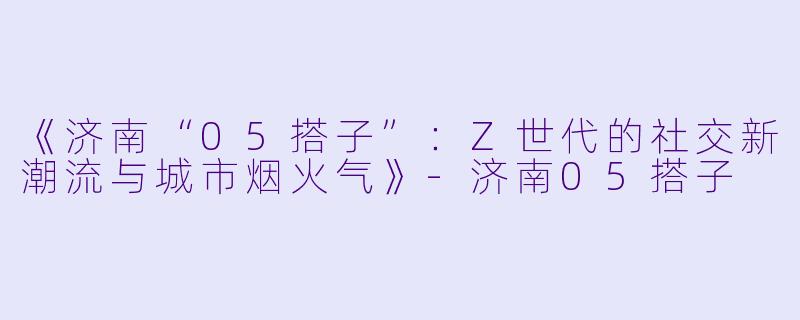 《济南“05搭子”：Z世代的社交新潮流与城市烟火气》-济南05搭子