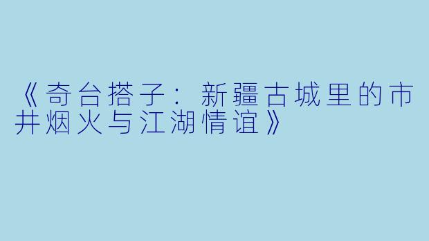 《奇台搭子：新疆古城里的市井烟火与江湖情谊》