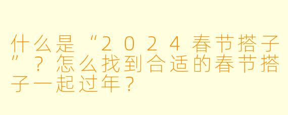 什么是“2024春节搭子”？怎么找到合适的春节搭子一起过年？