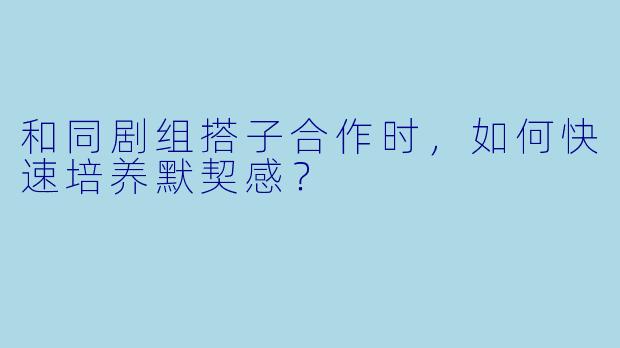和同剧组搭子合作时,如何快速培养默契感?