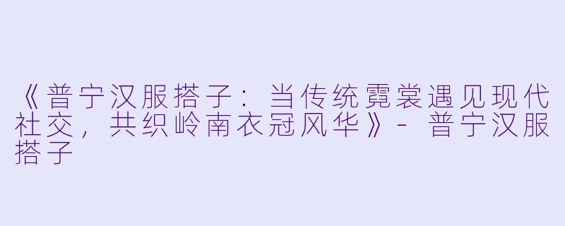 《普宁汉服搭子：当传统霓裳遇见现代社交，共织岭南衣冠风华》-普宁汉服搭子