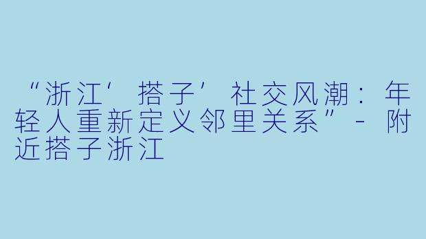 “浙江‘搭子’社交风潮：年轻人重新定义邻里关系”-附近搭子浙江