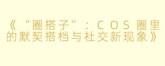 《“圈搭子”：COS圈里的默契搭档与社交新现象》