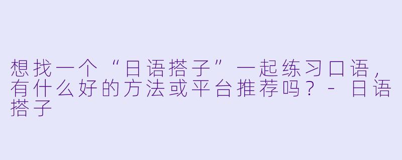 想找一个“日语搭子”一起练习口语，有什么好的方法或平台推荐吗？-日语搭子