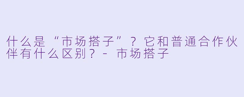 什么是“市场搭子”？它和普通合作伙伴有什么区别？-市场搭子