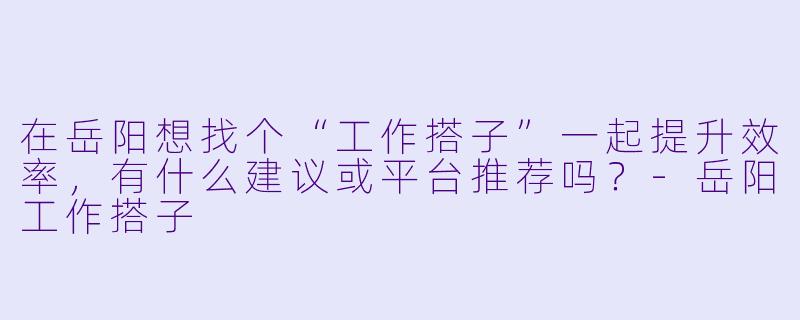 在岳阳想找个“工作搭子”一起提升效率，有什么建议或平台推荐吗？-岳阳工作搭子