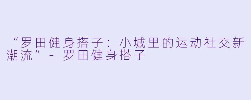 “罗田健身搭子：小城里的运动社交新潮流”-罗田健身搭子