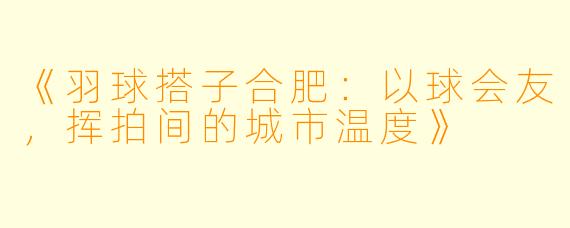 《羽球搭子合肥：以球会友，挥拍间的城市温度》