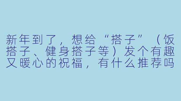 新年到了，想给“搭子”（饭搭子、健身搭子等）发个有趣又暖心的祝福，有什么推荐吗？-新年搭子祝福
