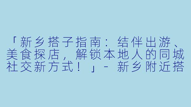 「新乡搭子指南：结伴出游、美食探店，解锁本地人的同城社交新方式！」-新乡附近搭子