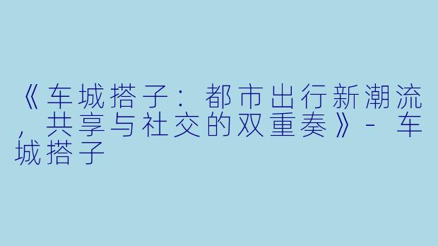 《车城搭子：都市出行新潮流，共享与社交的双重奏》-车城搭子