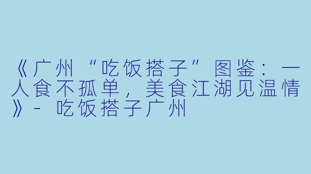 《广州“吃饭搭子”图鉴：一人食不孤单，美食江湖见温情》-吃饭搭子广州