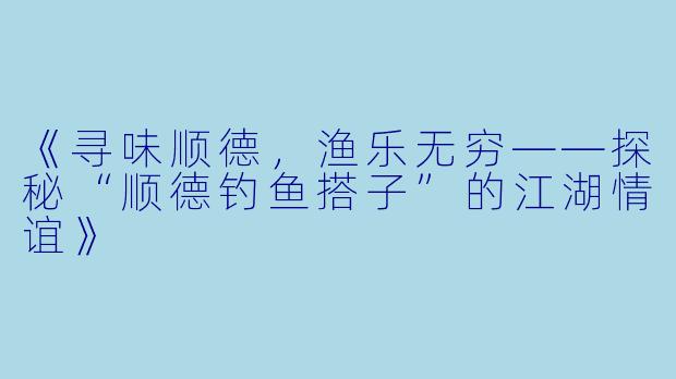 《寻味顺德，渔乐无穷——探秘“顺德钓鱼搭子”的江湖情谊》