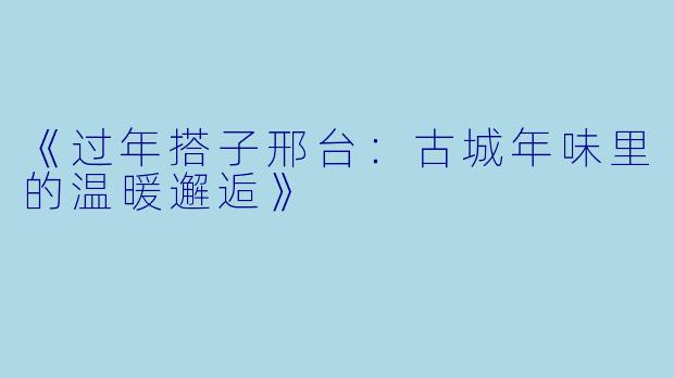 《过年搭子邢台：古城年味里的温暖邂逅》
