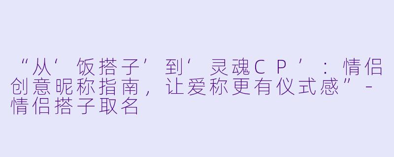 “从‘饭搭子’到‘灵魂CP’：情侣创意昵称指南，让爱称更有仪式感”-情侣搭子取名