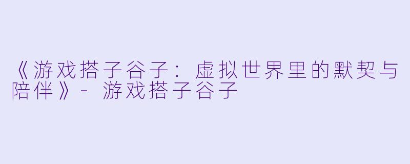 《游戏搭子谷子：虚拟世界里的默契与陪伴》-游戏搭子谷子
