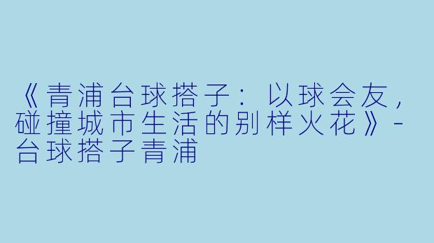 《青浦台球搭子：以球会友，碰撞城市生活的别样火花》-台球搭子青浦