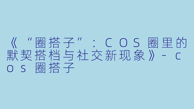 《“圈搭子”：COS圈里的默契搭档与社交新现象》-cos圈搭子