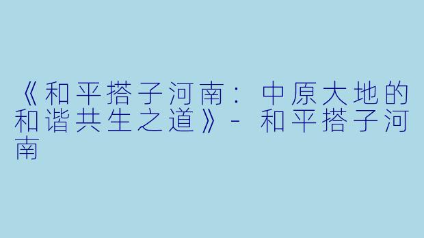 《和平搭子河南：中原大地的和谐共生之道》-和平搭子河南